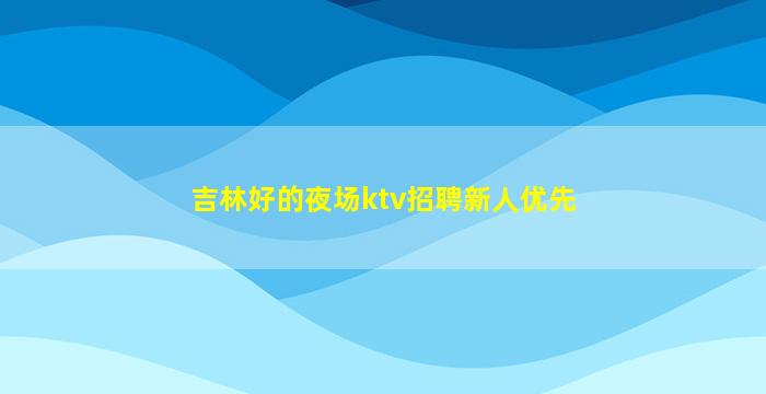 吉林好的夜场ktv招聘新人优先